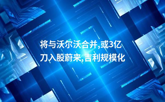 将与沃尔沃合并,或3亿刀入股蔚来,吉利规模化