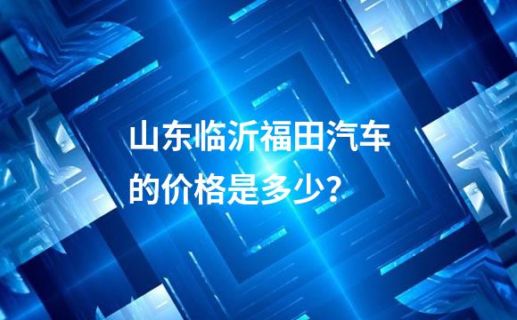 山东临沂福田汽车的价格是多少？