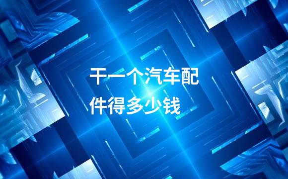 干一个汽车配件得多少钱