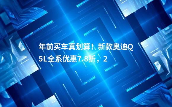 年前买车真划算！新款奥迪Q5L全系优惠7.8折，2