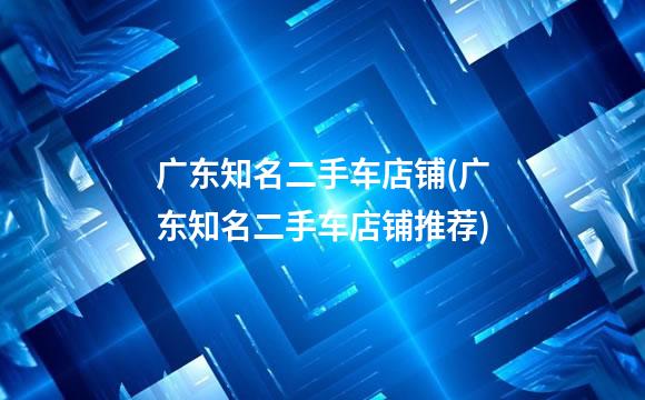 广东知名二手车店铺(广东知名二手车店铺推荐)