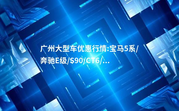广州大型车优惠行情:宝马5系/奔驰E级/S90/CT6/奥迪A6L最高降2.6W_百...