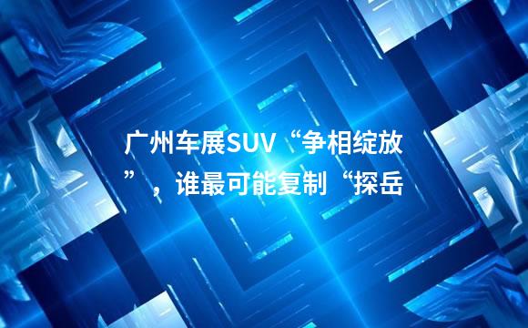 广州车展SUV“争相绽放”，谁最可能复制“探岳