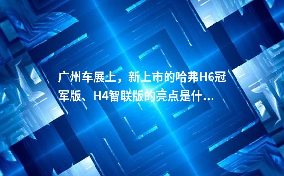 广州车展上，新上市的哈弗H6冠军版、H4智联版的亮点是什么？