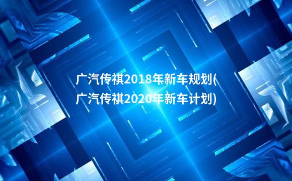 广汽传祺2018年新车规划(广汽传祺2020年新车计划)