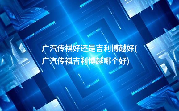 广汽传祺好还是吉利博越好(广汽传祺吉利博越哪个好)