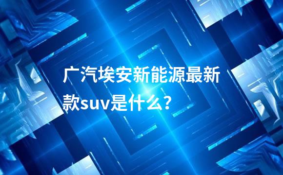 广汽埃安新能源最新款suv是什么？