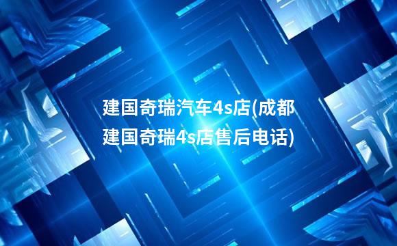 建国奇瑞汽车4s店(成都建国奇瑞4s店售后电话)