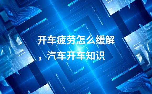 开车疲劳怎么缓解，汽车开车知识