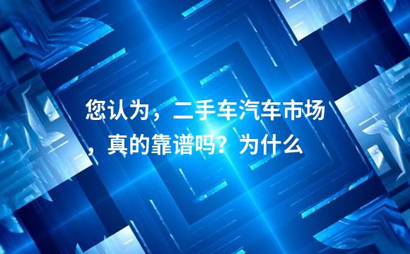 您认为，二手车汽车市场，真的靠谱吗？为什么
