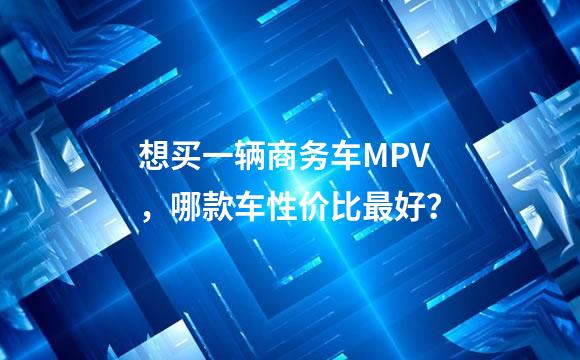 想买一辆商务车MPV，哪款车性价比最好？