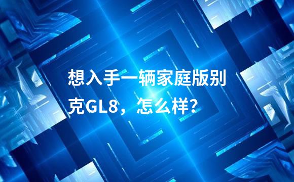 想入手一辆家庭版别克GL8，怎么样？