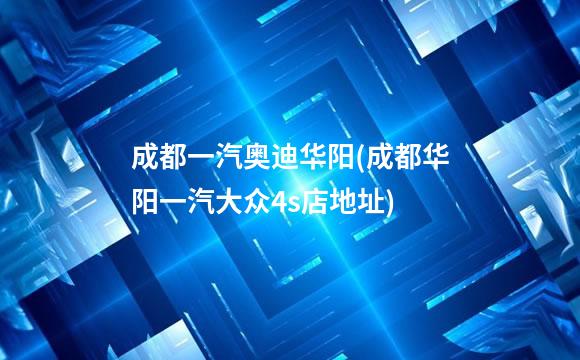 成都一汽奥迪华阳(成都华阳一汽大众4s店地址)