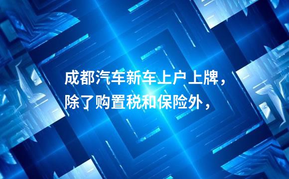 成都汽车新车上户上牌，除了购置税和保险外，