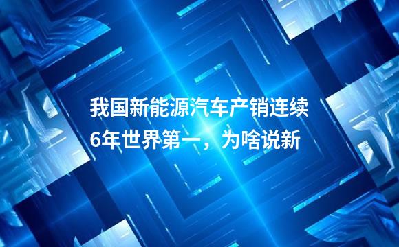 我国新能源汽车产销连续6年世界第一，为啥说新