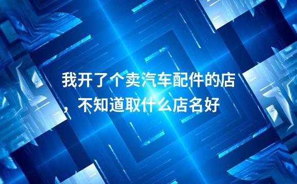我开了个卖汽车配件的店，不知道取什么店名好