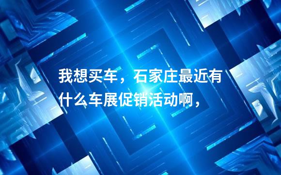 我想买车，石家庄最近有什么车展促销活动啊，