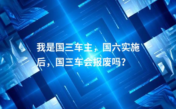 我是国三车主，国六实施后，国三车会报废吗？
