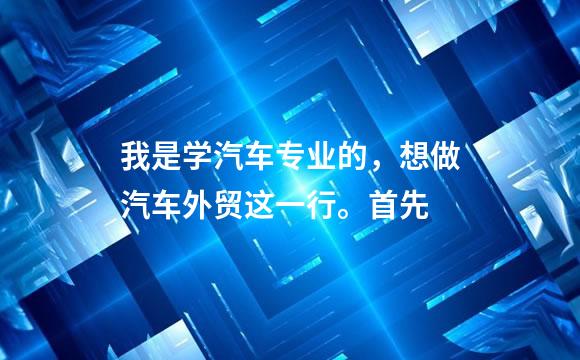 我是学汽车专业的，想做汽车外贸这一行。首先