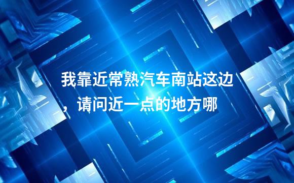 我靠近常熟汽车南站这边，请问近一点的地方哪