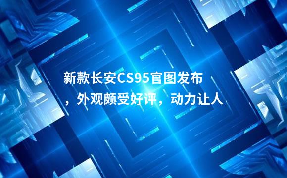 新款长安CS95官图发布，外观颇受好评，动力让人