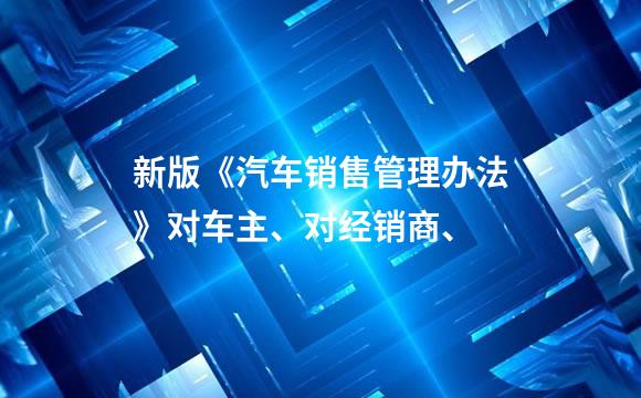 新版《汽车销售管理办法》对车主、对经销商、