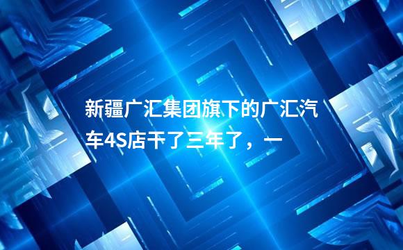 新疆广汇集团旗下的广汇汽车4S店干了三年了，一