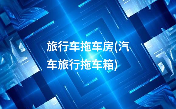 旅行车拖车房(汽车旅行拖车箱)