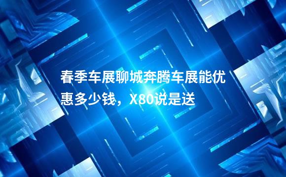 春季车展聊城奔腾车展能优惠多少钱，X80说是送