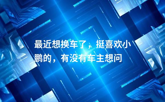 最近想换车了，挺喜欢小鹏的，有没有车主想问