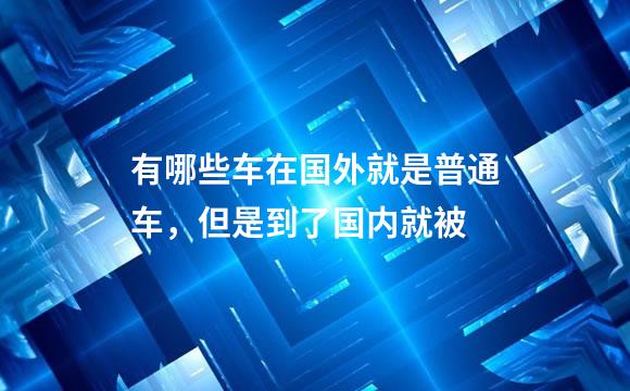 有哪些车在国外就是普通车，但是到了国内就被