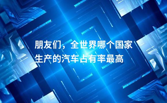 朋友们，全世界哪个国家生产的汽车占有率最高