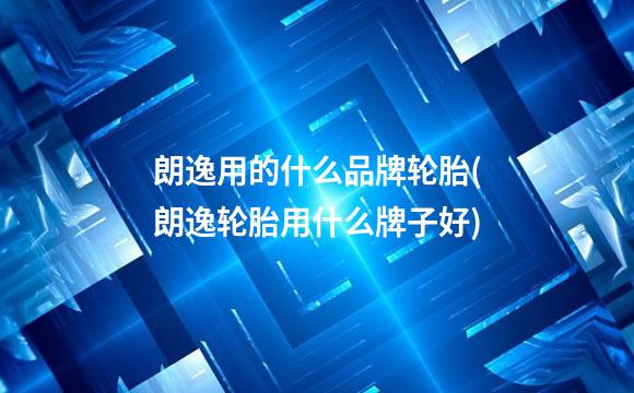 朗逸用的什么品牌轮胎(朗逸轮胎用什么牌子好)