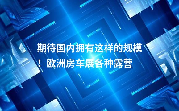 期待国内拥有这样的规模！欧洲房车展各种露营