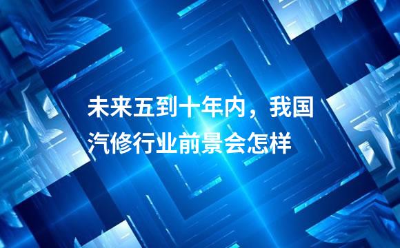 未来五到十年内，我国汽修行业前景会怎样
