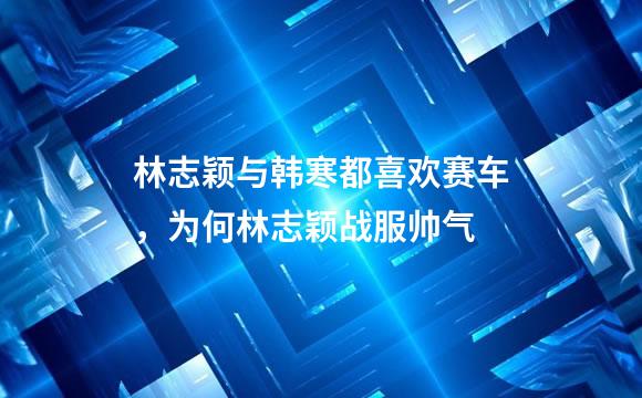 林志颖与韩寒都喜欢赛车，为何林志颖战服帅气