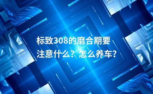 标致308的磨合期要注意什么？怎么养车？