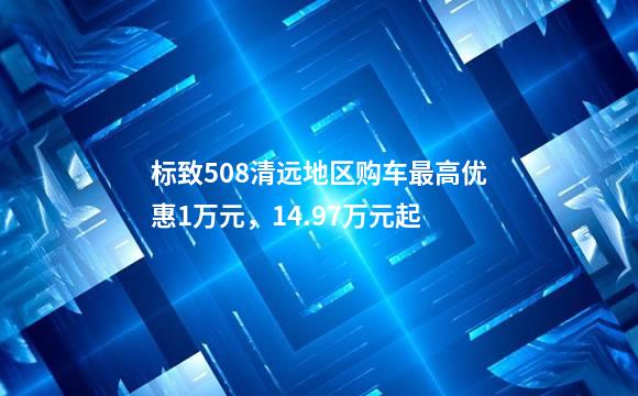 标致508清远地区购车最高优惠1万元，14.97万元起