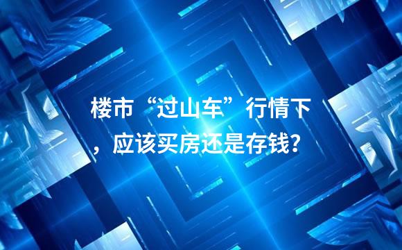 楼市“过山车”行情下，应该买房还是存钱？