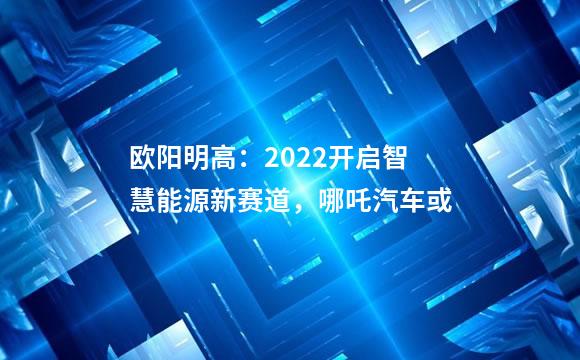欧阳明高：2022开启智慧能源新赛道，哪吒汽车或