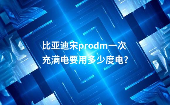 比亚迪宋prodm一次充满电要用多少度电？