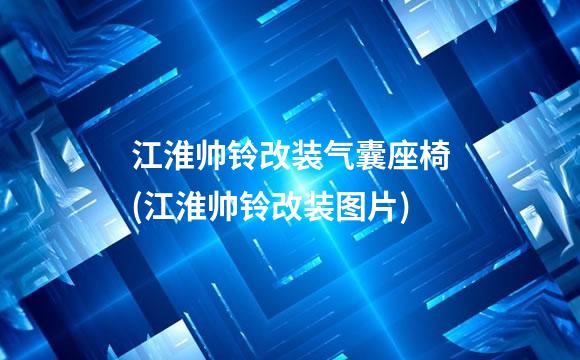 江淮帅铃改装气囊座椅(江淮帅铃改装图片)