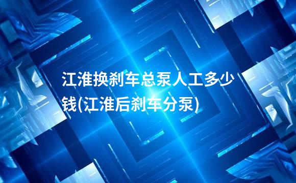江淮换刹车总泵人工多少钱(江淮后刹车分泵)