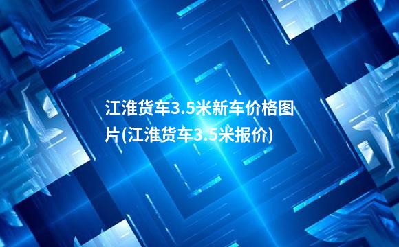 江淮货车3.5米新车价格图片(江淮货车3.5米报价)