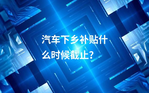 汽车下乡补贴什么时候截止？