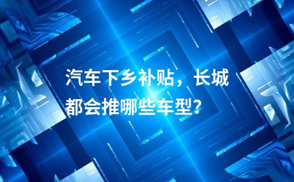 汽车下乡补贴，长城都会推哪些车型？