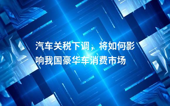 汽车关税下调，将如何影响我国豪华车消费市场