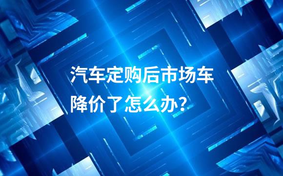汽车定购后市场车降价了怎么办？