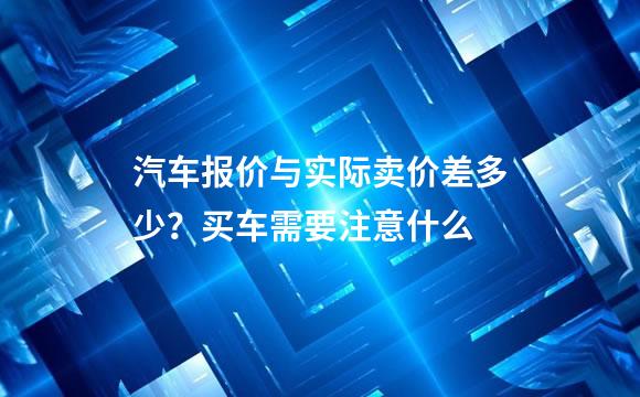 汽车报价与实际卖价差多少？买车需要注意什么