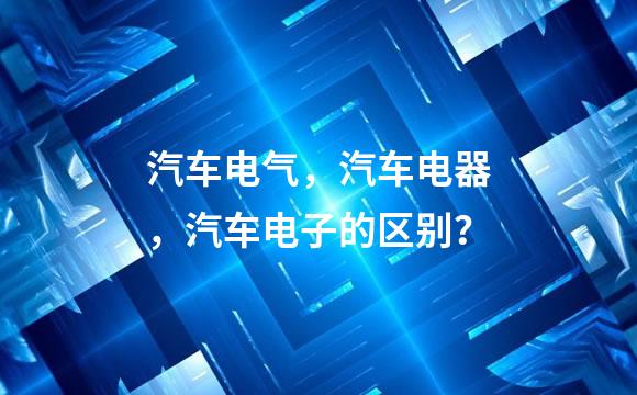 汽车电气，汽车电器，汽车电子的区别？